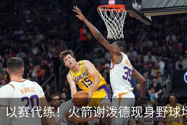 以赛代练！火箭谢泼德现身野球场，身材壮了一圈，三分+暴扣样样精通